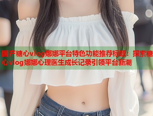 国产糖心vlog娜娜平台特色功能推荐标题：探索糖心vlog娜娜心理医生成长记录引领平台新潮  第1张
