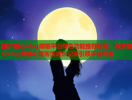 国产糖心vlog娜娜平台特色功能推荐标题：探索糖心vlog娜娜心理医生成长记录引领平台新潮  第2张