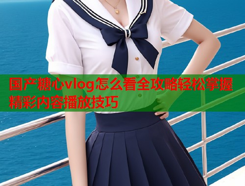国产糖心vlog怎么看全攻略轻松掌握精彩内容播放技巧  第1张