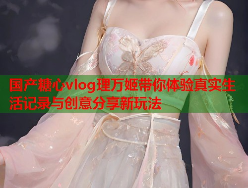 国产糖心vlog理万姬带你体验真实生活记录与创意分享新玩法  第1张