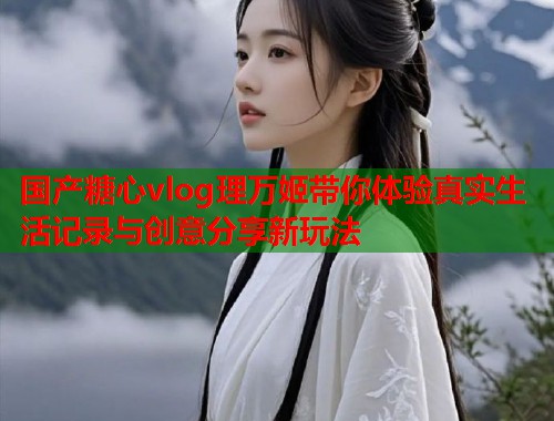 国产糖心vlog理万姬带你体验真实生活记录与创意分享新玩法  第2张