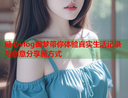糖心vlog御梦带你体验真实生活记录与创意分享新方式  第1张