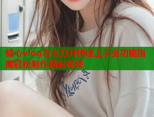 糖心vlog怎么打开快速上手全功能指南轻松制作精彩视频  第2张