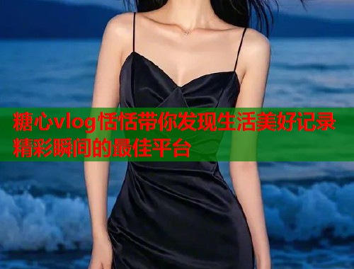 糖心vlog恬恬带你发现生活美好记录精彩瞬间的最佳平台  第1张