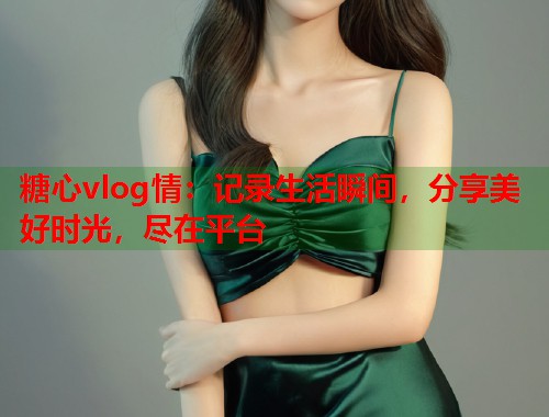 糖心vlog情：记录生活瞬间，分享美好时光，尽在平台  第1张