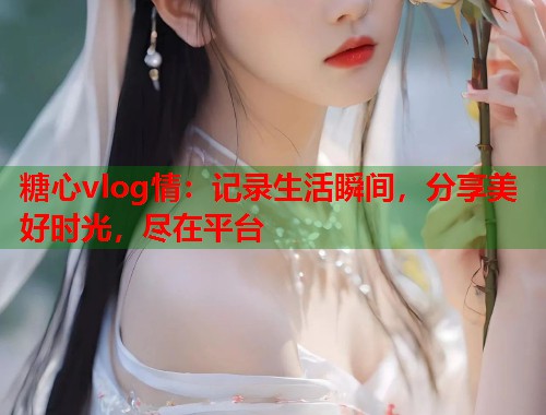 糖心vlog情：记录生活瞬间，分享美好时光，尽在平台  第2张
