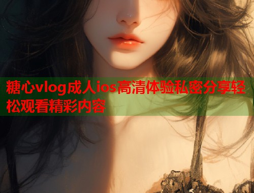 糖心vlog成人ios高清体验私密分享轻松观看精彩内容  第2张