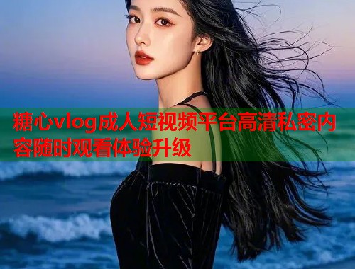 糖心vlog成人短视频平台高清私密内容随时观看体验升级  第1张