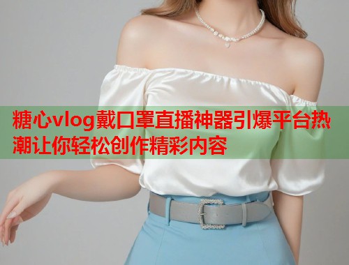 糖心vlog戴口罩直播神器引爆平台热潮让你轻松创作精彩内容  第1张