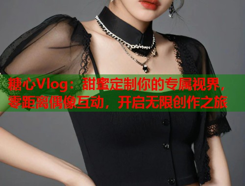 糖心Vlog：甜蜜定制你的专属视界，零距离偶像互动，开启无限创作之旅  第1张