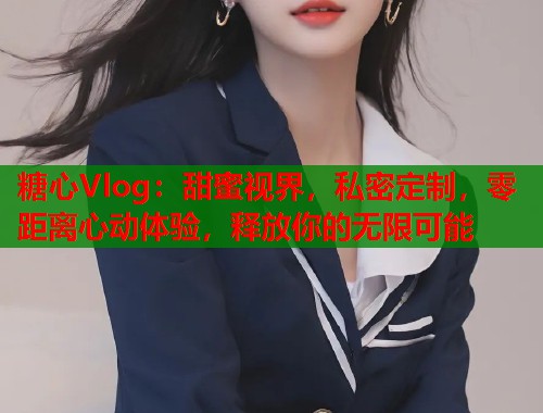 糖心Vlog：甜蜜视界，私密定制，零距离心动体验，释放你的无限可能  第1张