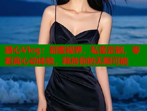 糖心Vlog：甜蜜视界，私密定制，零距离心动体验，释放你的无限可能  第2张