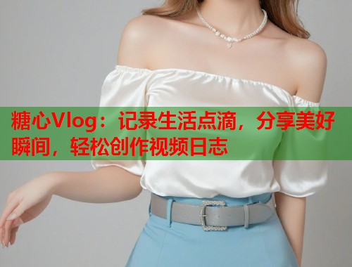 糖心Vlog：记录生活点滴，分享美好瞬间，轻松创作视频日志  第2张