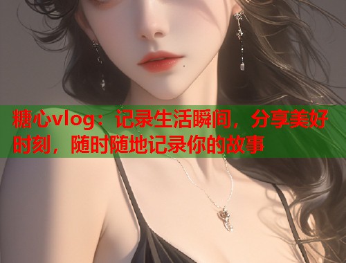 糖心vlog：记录生活瞬间，分享美好时刻，随时随地记录你的故事  第1张