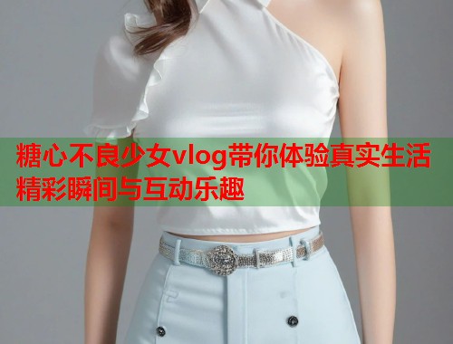 糖心不良少女vlog带你体验真实生活精彩瞬间与互动乐趣  第1张
