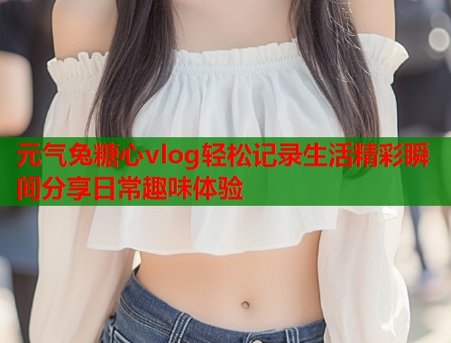 元气兔糖心vlog轻松记录生活精彩瞬间分享日常趣味体验  第1张