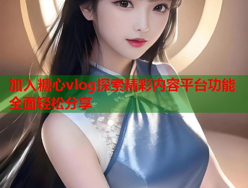 加入糖心vlog探索精彩内容平台功能全面轻松分享  第2张