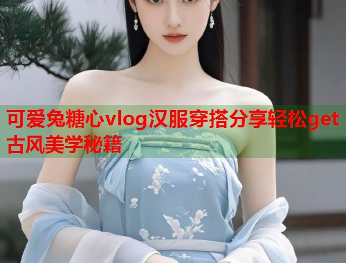 可爱兔糖心vlog汉服穿搭分享轻松get古风美学秘籍  第1张