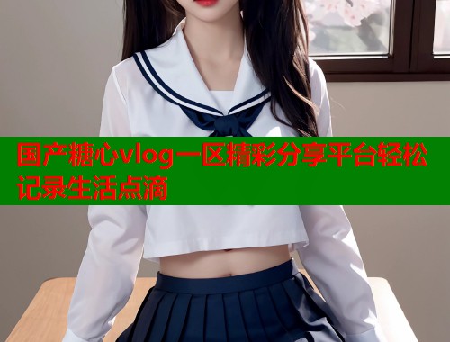 国产糖心vlog一区精彩分享平台轻松记录生活点滴  第1张