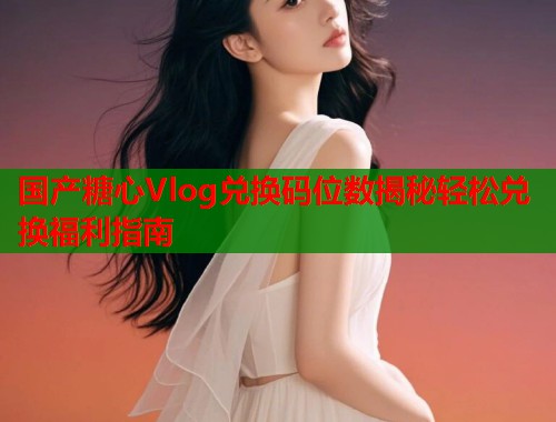 国产糖心Vlog兑换码位数揭秘轻松兑换福利指南  第1张