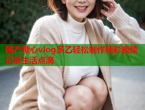 国产糖心vlog多乙轻松制作精彩视频记录生活点滴  第1张