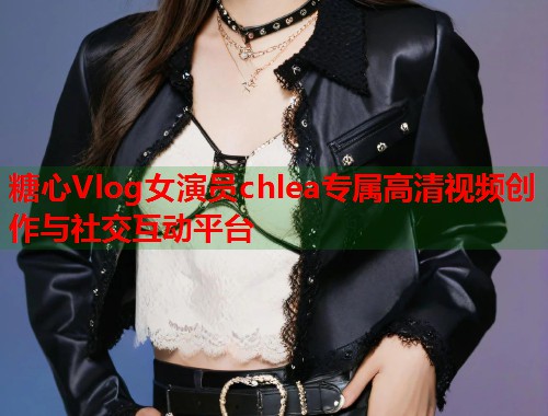 糖心Vlog女演员chlea专属高清视频创作与社交互动平台  第1张