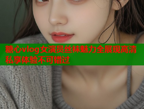 糖心vlog女演员丝袜魅力全展现高清私享体验不可错过  第1张