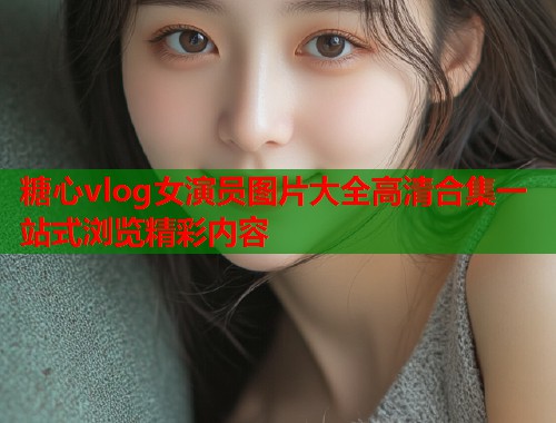 糖心vlog女演员图片大全高清合集一站式浏览精彩内容  第1张