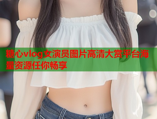 糖心vlog女演员图片高清大赏平台海量资源任你畅享  第1张