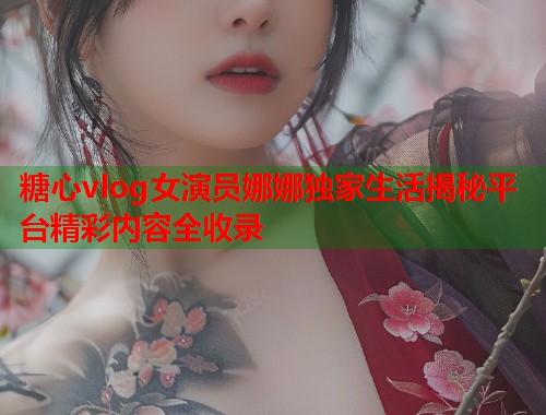 糖心vlog女演员娜娜独家生活揭秘平台精彩内容全收录  第1张