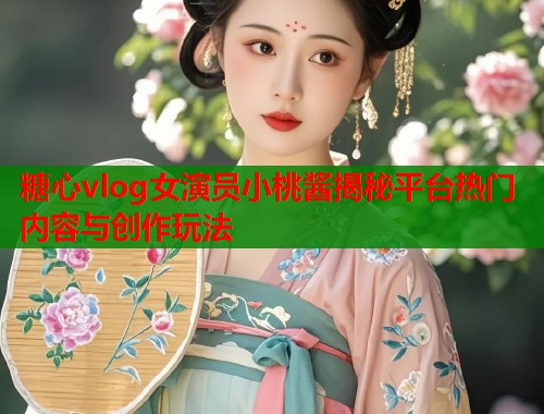 糖心vlog女演员小桃酱揭秘平台热门内容与创作玩法  第1张