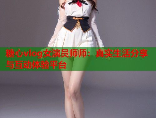 糖心vlog女演员师师：真实生活分享与互动体验平台  第1张