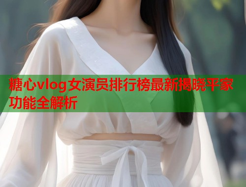 糖心vlog女演员排行榜最新揭晓平家功能全解析  第1张
