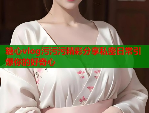 糖心vlog污污污精彩分享私密日常引爆你的好奇心  第1张