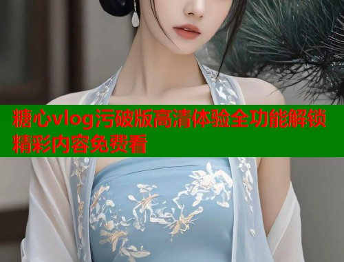 糖心vlog污破版高清体验全功能解锁精彩内容免费看  第1张