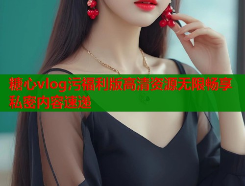 糖心vlog污福利版高清资源无限畅享私密内容速递  第1张