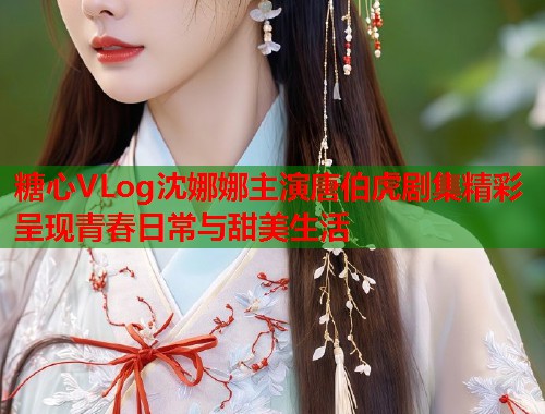 糖心VLog沈娜娜主演唐伯虎剧集精彩呈现青春日常与甜美生活  第1张