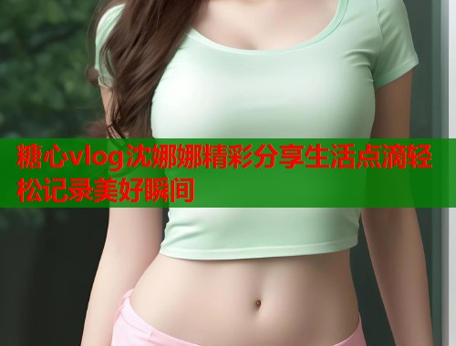 糖心vlog沈娜娜精彩分享生活点滴轻松记录美好瞬间  第1张