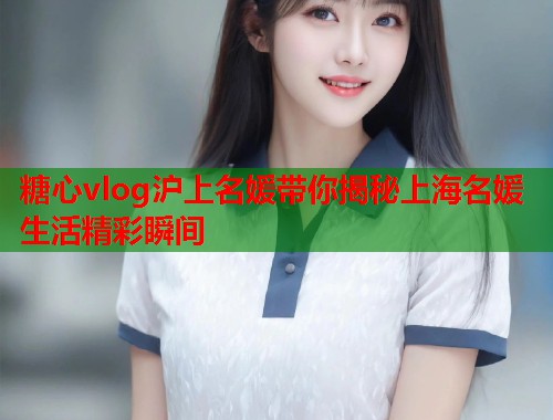 糖心vlog沪上名媛带你揭秘上海名媛生活精彩瞬间  第1张