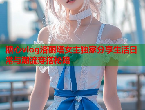 糖心vlog洛丽塔女主独家分享生活日常与潮流穿搭秘籍  第2张