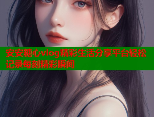 安安糖心vlog精彩生活分享平台轻松记录每刻精彩瞬间  第1张