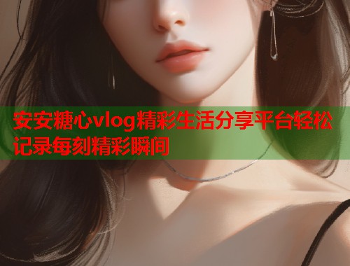 安安糖心vlog精彩生活分享平台轻松记录每刻精彩瞬间  第2张