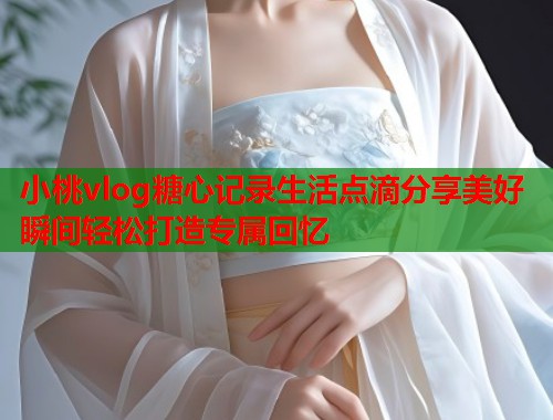 小桃vlog糖心记录生活点滴分享美好瞬间轻松打造专属回忆  第1张