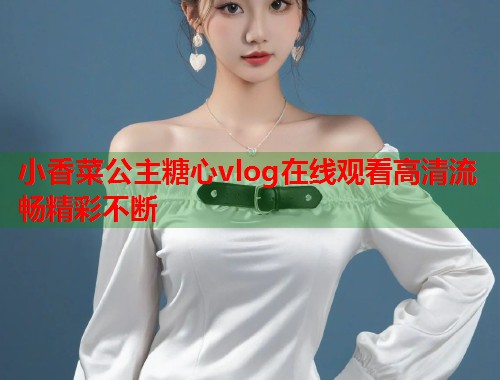 小香菜公主糖心vlog在线观看高清流畅精彩不断  第1张