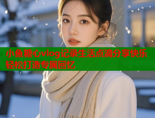 小鱼糖心vlog记录生活点滴分享快乐轻松打造专属回忆  第1张