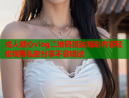 成人糖心vlog二维码直达精彩内容轻松观看私密分享不容错过  第2张