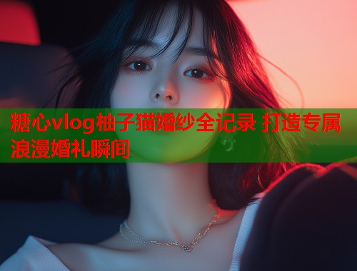 糖心vlog柚子猫婚纱全记录 打造专属浪漫婚礼瞬间  第1张