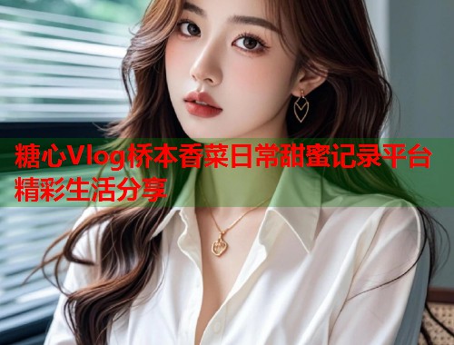 糖心Vlog桥本香菜日常甜蜜记录平台精彩生活分享  第2张