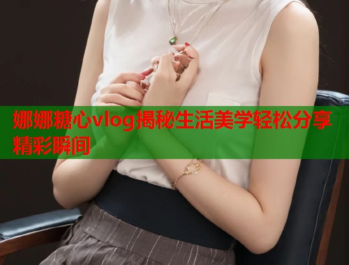 娜娜糖心vlog揭秘生活美学轻松分享精彩瞬间  第1张