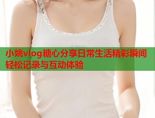 小姚vlog糖心分享日常生活精彩瞬间轻松记录与互动体验  第1张